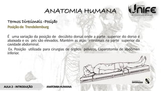 ANATOMIA HUMANA
Termos Direcionais -Posição
Posiçãode Trendelemburg
É uma variação da posição de decúbito dorsal onde a parte superior do dorso é
abaixada e os pés são elevados. Mantém as alças intestinais na parte superior da
cavidade abdominal.
Ex. Posição utilizada para cirurgias de órgãos pélvicos, Laparotomia de abdômen
inferior.
ANATOMIAHUMANA
AULA 2 - INTRODUÇÃO
 