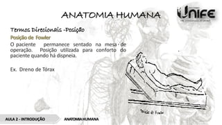 ANATOMIA HUMANA
Termos Direcionais -Posição
Posição de Fowler
O paciente permanece sentado na mesa de
operação. Posição utilizada para conforto do
paciente quando há dispneia.
Ex. Dreno de Tórax
ANATOMIAHUMANA
AULA 2 - INTRODUÇÃO
 