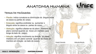 ANATOMIA HUMANA
Termos De Movimentos
• Flexão: indica curvatura ou diminuição do ângulo entre
os ossos ou partes do corpo;
• Extensão: signiﬁca endireitar ou aumentar o
ângulo entre os ossos ou partes do corpo;
• Abdução: signiﬁca afastar-se do plano mediano no
plano coronal (quando se move um membro para
longe do lado do corpo);
• Adução: signiﬁca movimento na direção do plano
mediano em um plano coronal (quando se move um
membro em direção ao lado do corpo);
ANATOMIAHUMANA
AULA 2 - INTRODUÇÃO
 