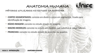 ANATOMIA HUMANA
MÉTODOS UTILIZADOS NO ESTUDO DA ANATOMIA
• CORTES SEGMENTADOS: consiste em dividir o corpo em segmentos. Usado para
identificação de imagens.
• RÁDIO-IMAGEM: consiste no estudo através de imagens.
• MACRO-MODELOS: consiste no estudo em modelos que substitui as peças naturais.
• PRANCHAS: consiste no estudo através de pranchas ou quadros.
AULA 2 - INTRODUÇÃO ANATOMIAHUMANA
 