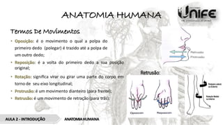ANATOMIA HUMANA
Termos De Movimentos
• Oposição: é o movimento o qual a polpa do
primeiro dedo (polegar) é trazido até a polpa de
um outro dedo;
• Reposição: é a volta do primeiro dedo a sua posição
original;
• Rotação: signiﬁca virar ou girar uma parte do corpo em
torno de seu eixo longitudinal;
• Protrusão: é um movimento dianteiro (para frente);
• Retrusão: é um movimento de retração (para trás);
ANATOMIAHUMANA
AULA 2 - INTRODUÇÃO
 
