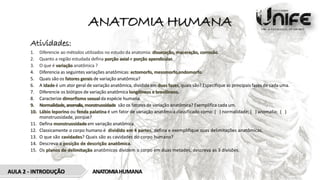 ANATOMIA HUMANA
AULA 2 - INTRODUÇÃO ANATOMIAHUMANA
Atividades:
1. Diferencie ao métodos utilizados no estudo da anatomia: dissecação, maceração, corrosão.
2. Quanto a região estudada defina porção axial e porção apendicular.
3. O que é variação anatômica ?
4. Diferencia as seguintes variações anatômicas: ectomorfo, mesomorfo,endomorfo.
5. Quais são os fatores gerais de variação anatômica?
6. A idade é um ator geral de variação anatômica, dividida em duas fases, quais são? Especifique as principais fases de cada uma.
7. Diferencie os biótipos de variação anatômica longilíneos e brevilíneos.
8. Caracterize dimorfismo sexual da espécie humana.
9. Normalidade,anomalia, monstruosidade são os fatores de variação anatômica? Exemplifica cada um.
10. Lábio leporino ou fenda palatina é um fator de variação anatômica classificado como: ( ) normalidade; ( ) anomalia; ( )
monstruosidade, porque?
11. Defina monstruosidade em variação anatômica.
12. Classicamente o corpo humano é dividido em 4 partes, defina e exemplifique suas delimitações anatômicas.
13. O que são cavidades? Quais são as cavidades do corpo humano?
14. Descreva a posição de descrição anatômica.
15. Os planos de delimitação anatômicos dividem o corpo em duas metades, descreva as 3 divisões.
 