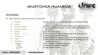 ANATOMIA HUMANA
AULA 2 - INTRODUÇÃO ANATOMIAHUMANA
Atividades:
16 – Ligue cada termo atômico direcional a sua descrição:
A. Superior:
B. Inferior:
C. Anterior (ventral):
D. Posterior (dorsal):
E. Lateral:
F. Medial:
G. Proximal:
H. Distal:
I. Superﬁcial:
J. Profundo:
 Mais distante de um ponto de origem ou de ﬁxação de um
membro do corpo;
 Próximo a linha mediana que divide o corpo em duas partes
iguais, direita e esquerda, ou parte média de um membro ou
estrutura;
 Na afrente do corpo;
 Em direção a cabeça ou parte superior de uma estrutura;
 Distante da superfície do corpo.
 Mais distante da cabeça ou parte inferior de uma estrutura;
 Mais próximo de um ponto de origem ou de ﬁxação de um
membro do corpo;
 Em direção a superfície docorpo;
 Distante da superfície do corpo.
 Nas costas docorpo;
 