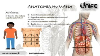 ANATOMIA HUMANA
AULA 2 - INTRODUÇÃO ANATOMIAHUMANA
Atividades:
17- Desenhe linha mediana,
sargital e sargital lateral:
18 - Quais são os eixos de construção:
19 – Quais são as posições anatômicas e sua importância?
Exemplifique cada uma.
20 - Quais são os quadrantes anatômicos?
21 – Desafio: descreva cada divisão anatômica e quais órgãos
estão delimitados em cada região.
 