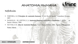 ANATOMIA HUMANA
AULA 2 - INTRODUÇÃO ANATOMIAHUMANA
Referências
 TORTORA, G.J. Princípios de anatomia humana. 10. ed. Rio de Janeiro: Guanabara Koogan,
2007.
 DANGELO, J.G.; FATTINI, C.A. Anatomia Humana e sistêmica e Segmentar. 2. ed.Rio de
Janeiro:Atheneu, 2000.
 NETTER, F. H. Atlas de Anatomia Humana. Porto Alegre: ArtMed, 2004. Figuras: fonte internet;
Netter; Sabota.
 
