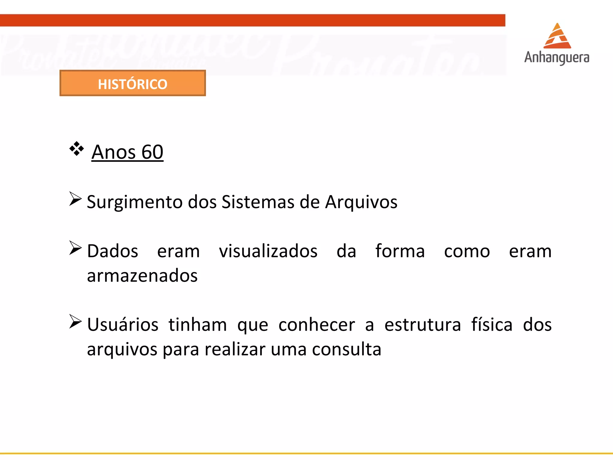 HISTÓRICO 
 Anos 60 
Surgimento dos Sistemas de Arquivos 
Dados eram visualizados da forma como eram 
armazenados 
Usuários tinham que conhecer a estrutura física dos 
arquivos para realizar uma consulta 
 