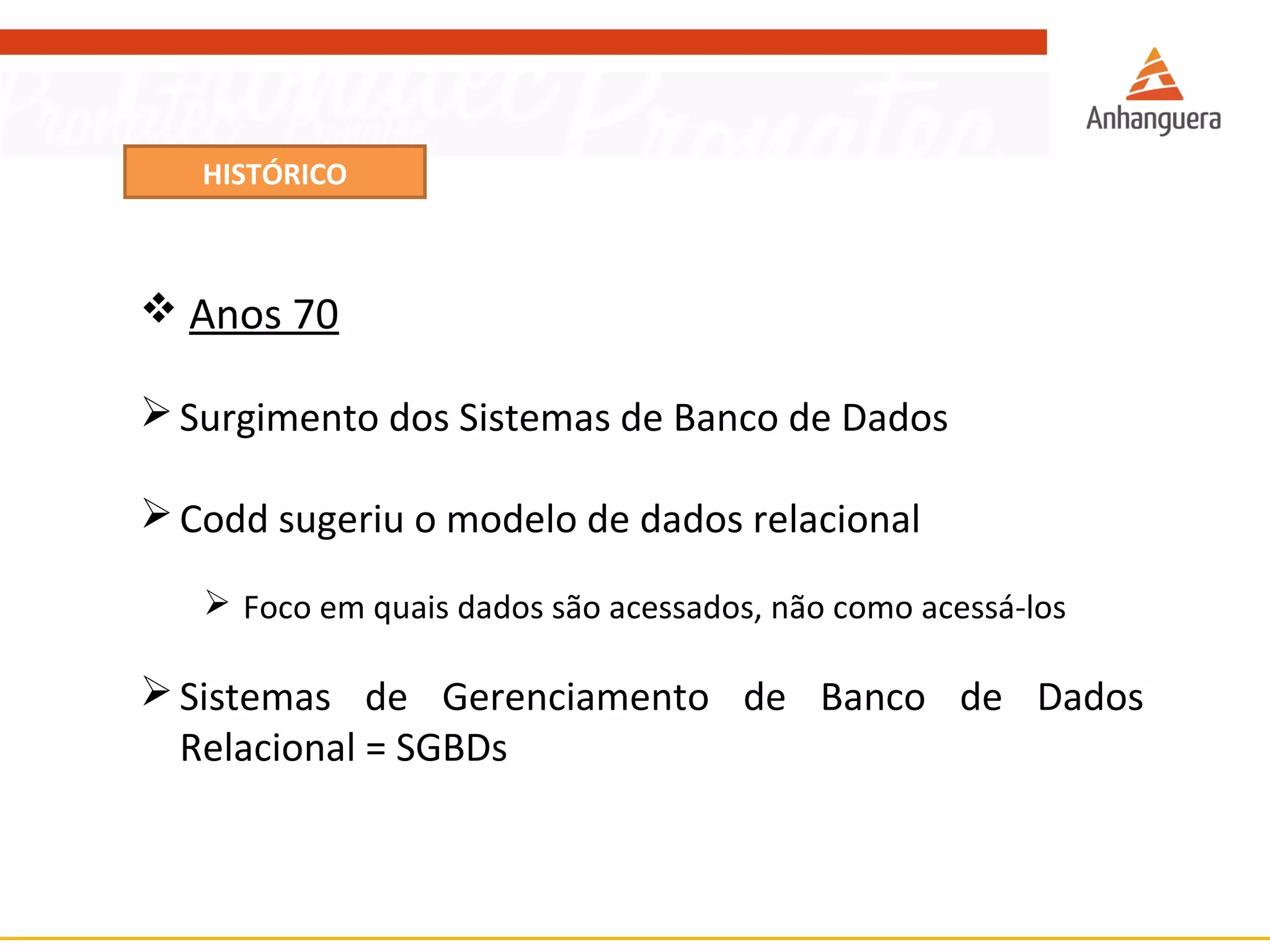 HISTÓRICO 
 Anos 70 
Surgimento dos Sistemas de Banco de Dados 
Codd sugeriu o modelo de dados relacional 
 Foco em quais dados são acessados, não como acessá-los 
Sistemas de Gerenciamento de Banco de Dados 
Relacional = SGBDs 
 