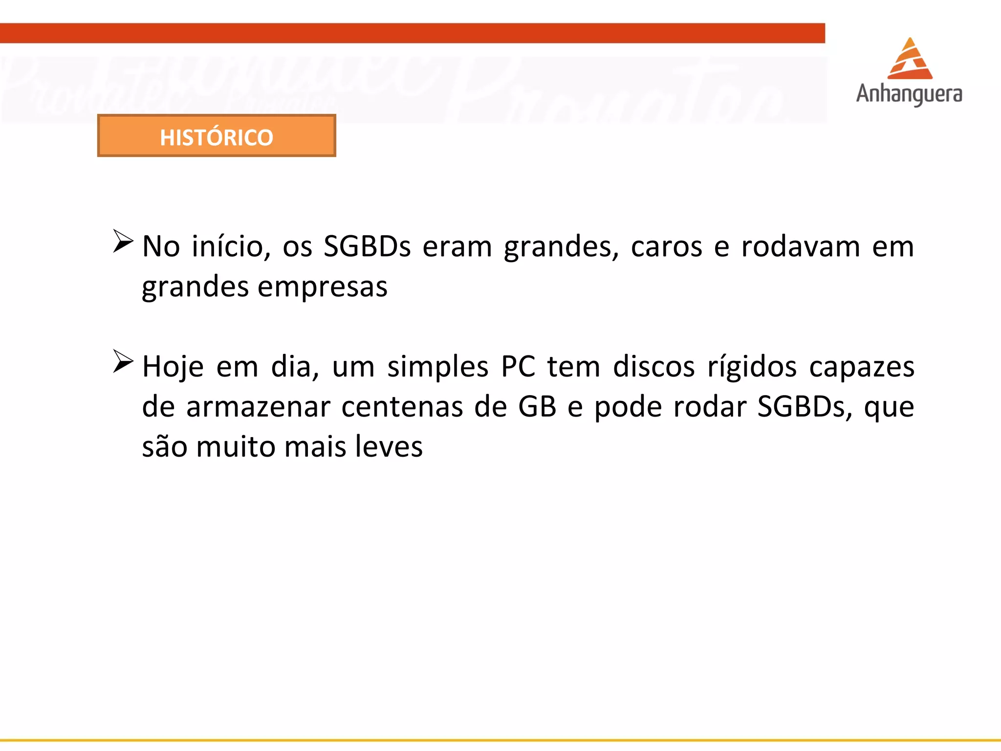 HISTÓRICO 
No início, os SGBDs eram grandes, caros e rodavam em 
grandes empresas 
Hoje em dia, um simples PC tem discos rígidos capazes 
de armazenar centenas de GB e pode rodar SGBDs, que 
são muito mais leves 
 