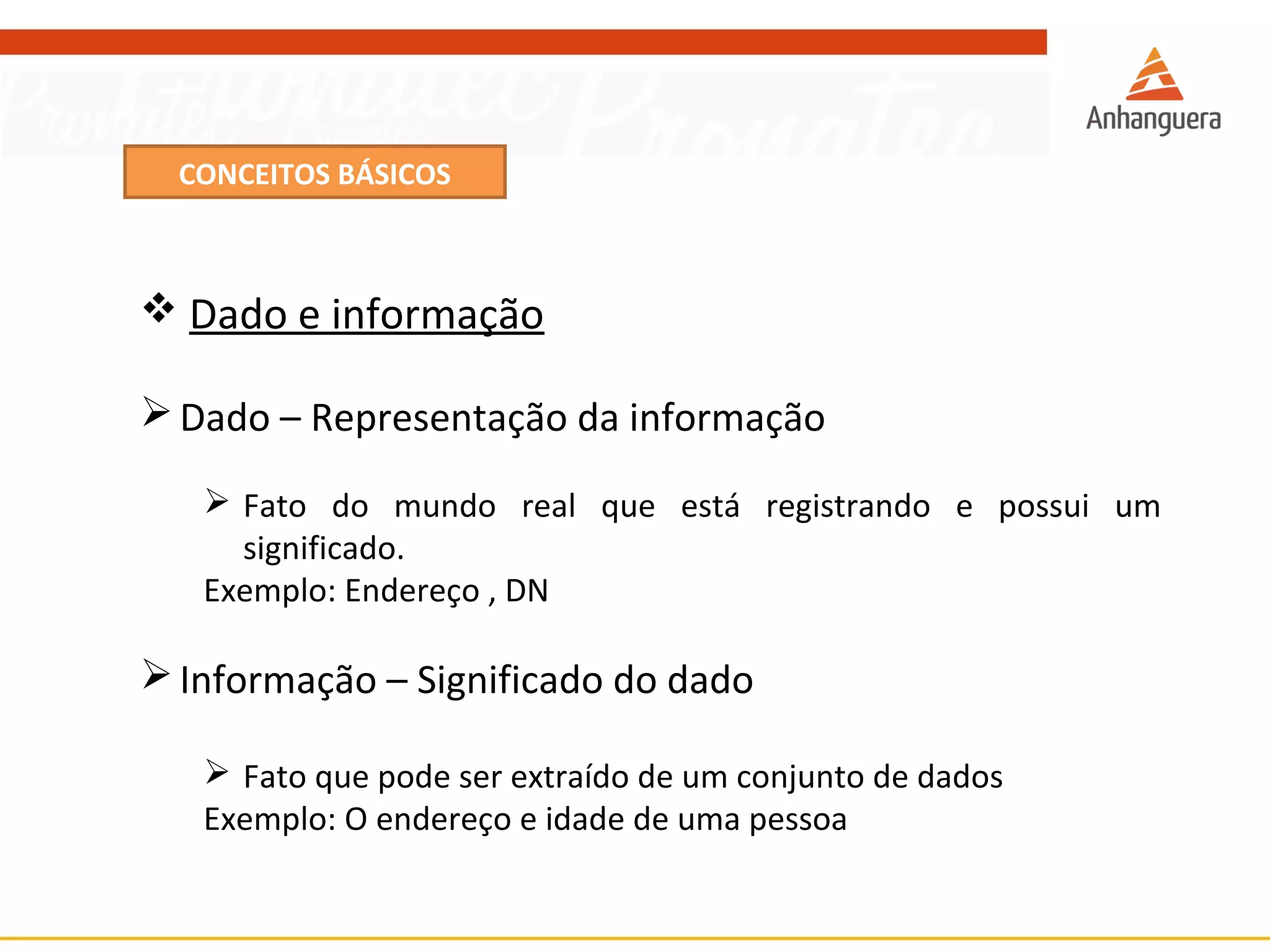 CONCEITOS BÁSICOS 
 Dado e informação 
Dado – Representação da informação 
 Fato do mundo real que está registrando e possui um 
significado. 
Exemplo: Endereço , DN 
Informação – Significado do dado 
 Fato que pode ser extraído de um conjunto de dados 
Exemplo: O endereço e idade de uma pessoa 
 