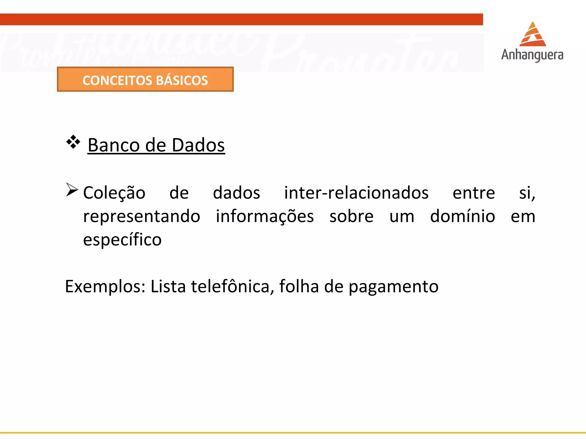CONCEITOS BÁSICOS 
 Banco de Dados 
Coleção de dados inter-relacionados entre si, 
representando informações sobre um domínio em 
específico 
Exemplos: Lista telefônica, folha de pagamento 
 