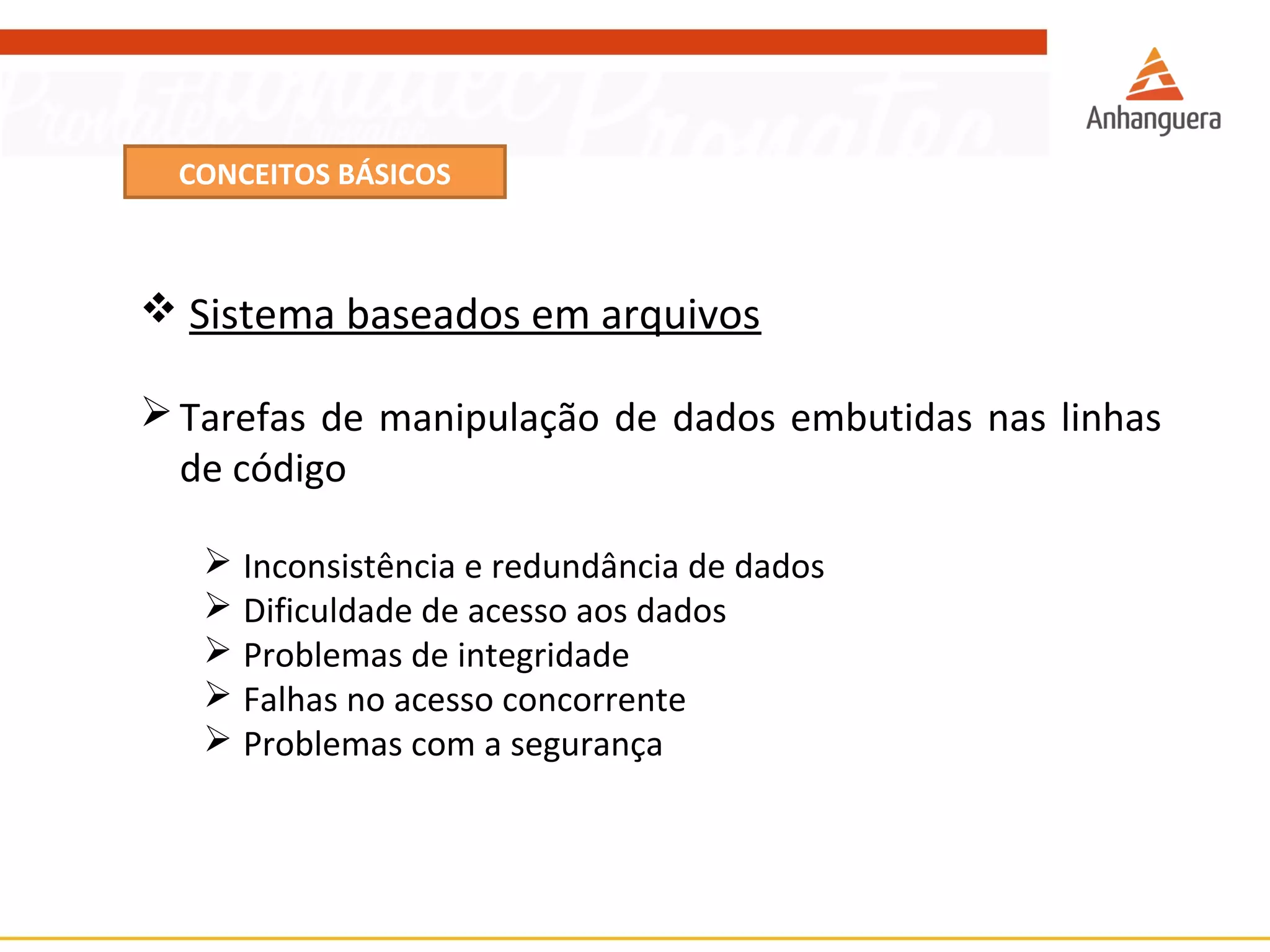 CONCEITOS BÁSICOS 
 Sistema baseados em arquivos 
Tarefas de manipulação de dados embutidas nas linhas 
de código 
 Inconsistência e redundância de dados 
 Dificuldade de acesso aos dados 
 Problemas de integridade 
 Falhas no acesso concorrente 
 Problemas com a segurança 
 