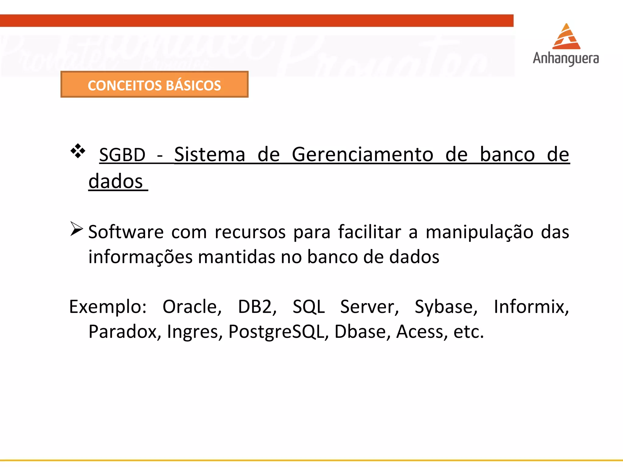 CONCEITOS BÁSICOS 
 SGBD - Sistema de Gerenciamento de banco de 
dados 
Software com recursos para facilitar a manipulação das 
informações mantidas no banco de dados 
Exemplo: Oracle, DB2, SQL Server, Sybase, Informix, 
Paradox, Ingres, PostgreSQL, Dbase, Acess, etc. 
 