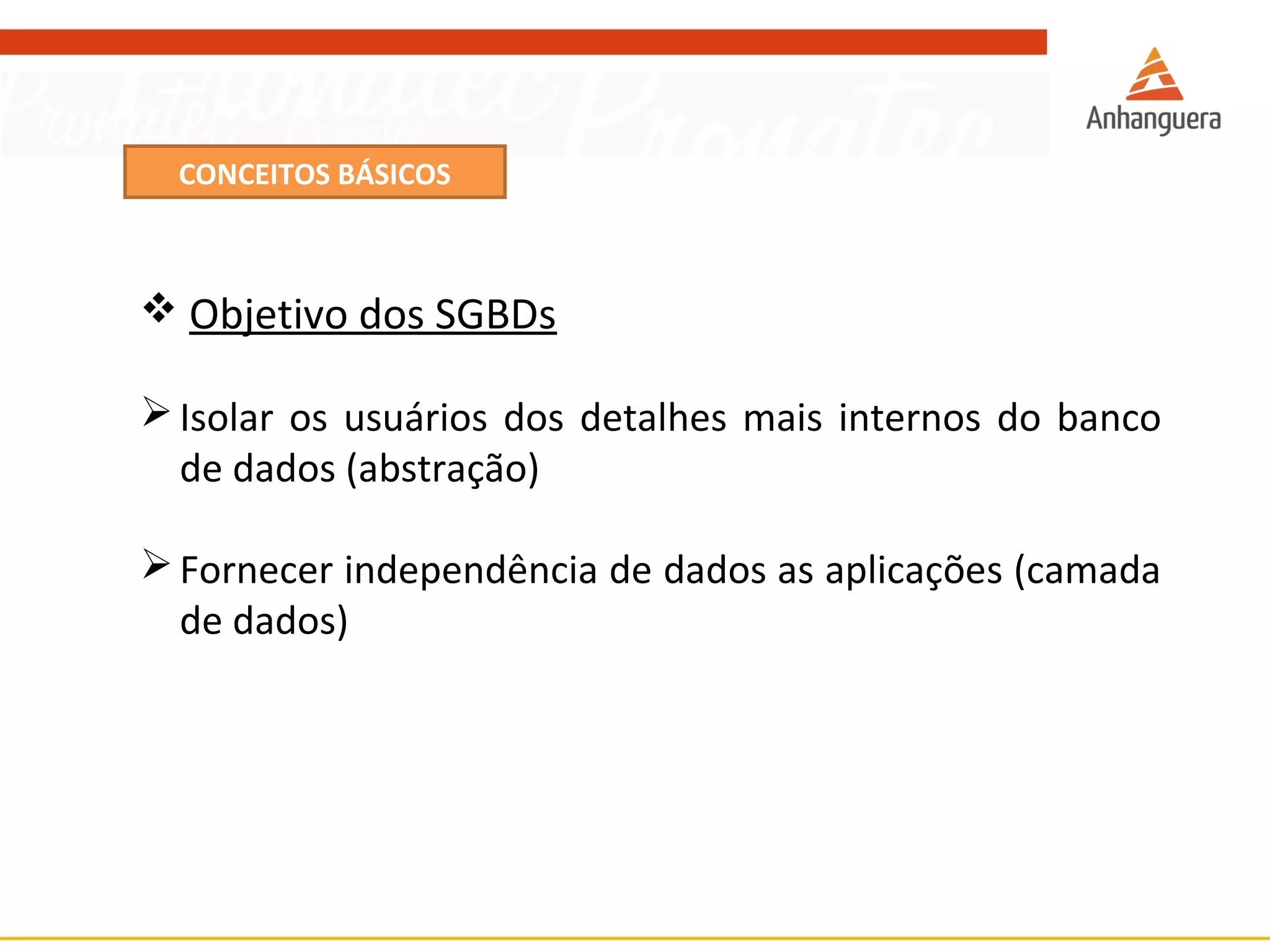 CONCEITOS BÁSICOS 
 Objetivo dos SGBDs 
Isolar os usuários dos detalhes mais internos do banco 
de dados (abstração) 
Fornecer independência de dados as aplicações (camada 
de dados) 
 