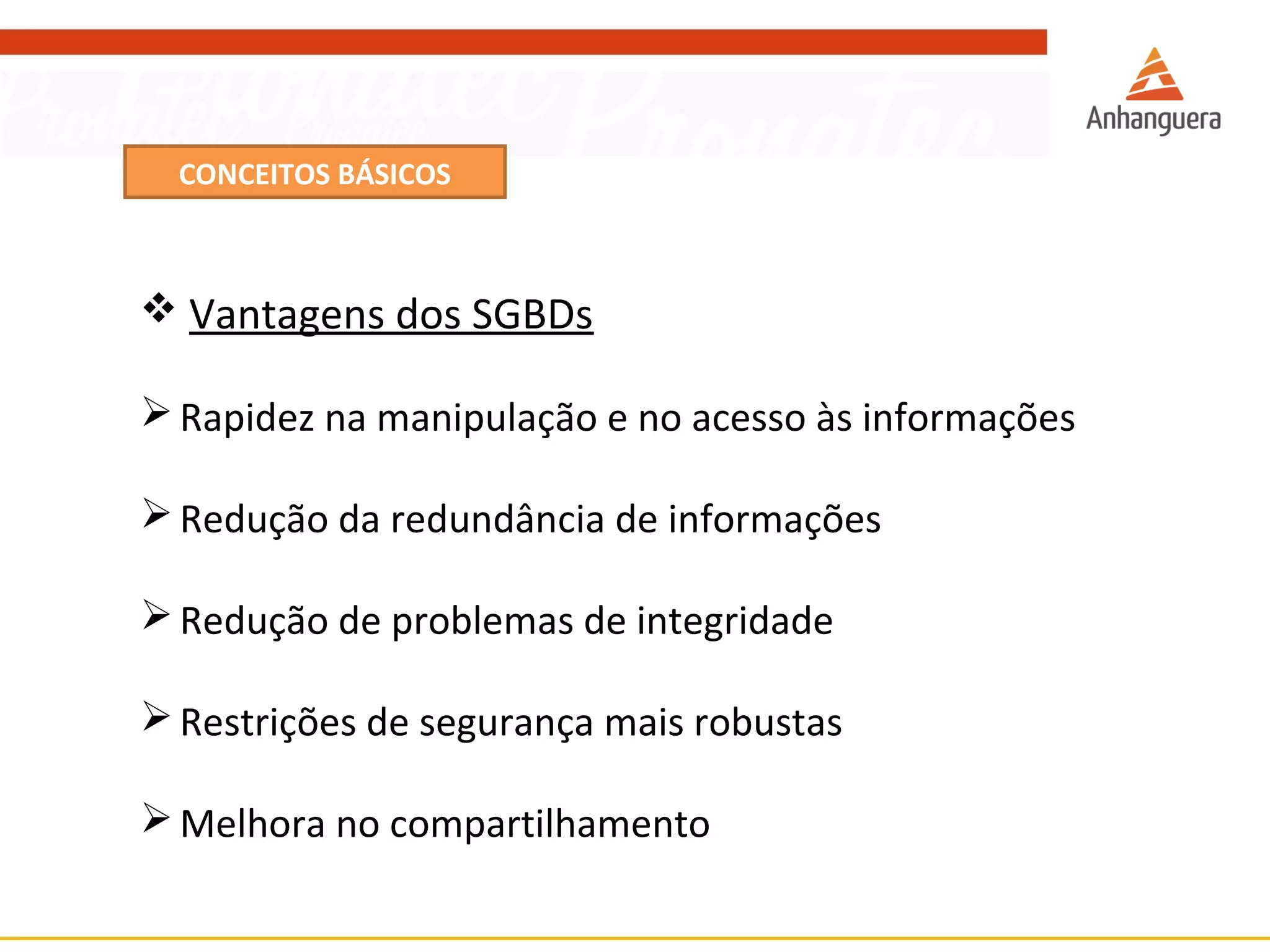 CONCEITOS BÁSICOS 
 Vantagens dos SGBDs 
Rapidez na manipulação e no acesso às informações 
Redução da redundância de informações 
Redução de problemas de integridade 
Restrições de segurança mais robustas 
Melhora no compartilhamento 
 