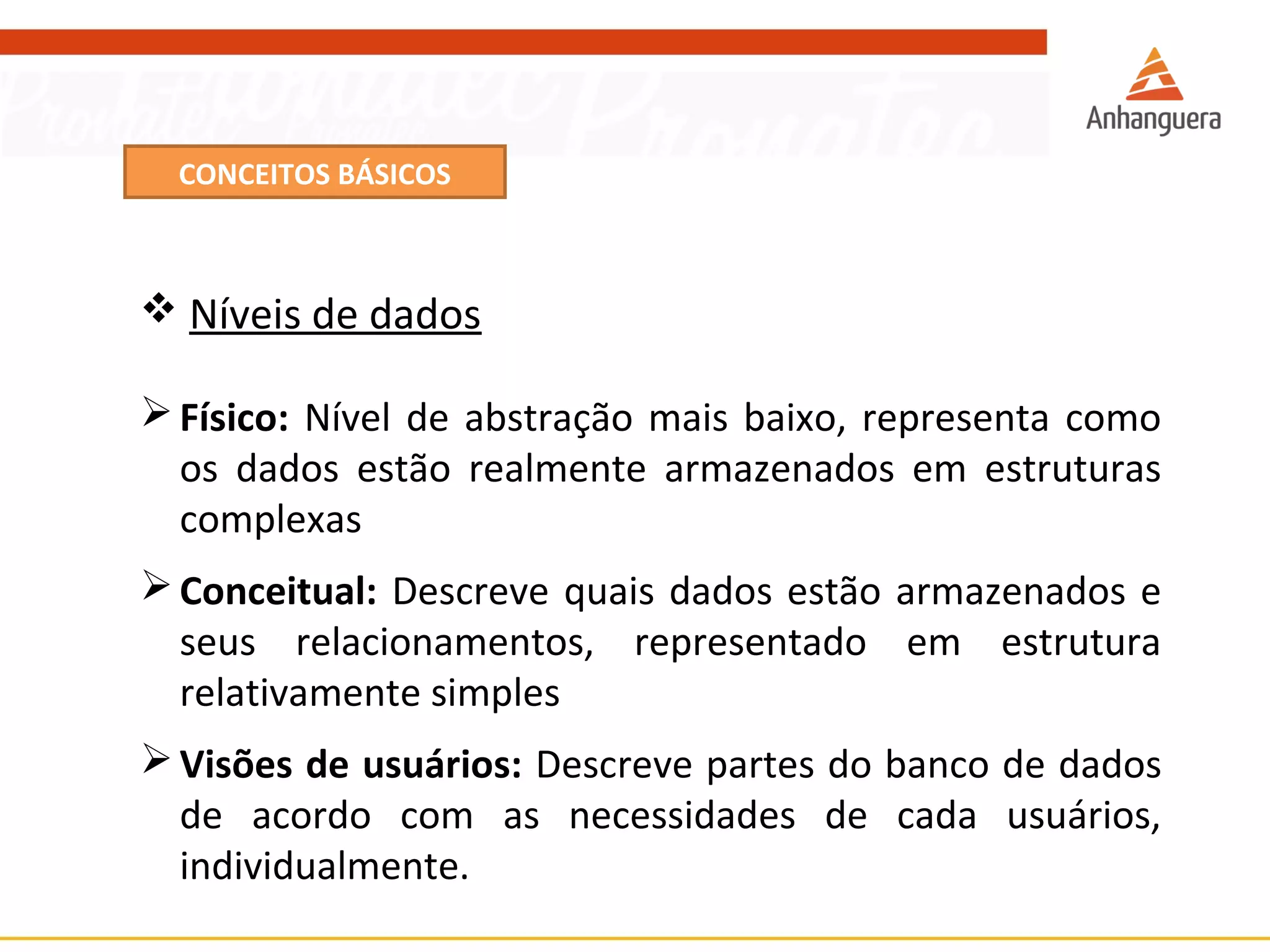 CONCEITOS BÁSICOS 
 Níveis de dados 
Físico: Nível de abstração mais baixo, representa como 
os dados estão realmente armazenados em estruturas 
complexas 
Conceitual: Descreve quais dados estão armazenados e 
seus relacionamentos, representado em estrutura 
relativamente simples 
Visões de usuários: Descreve partes do banco de dados 
de acordo com as necessidades de cada usuários, 
individualmente. 
 