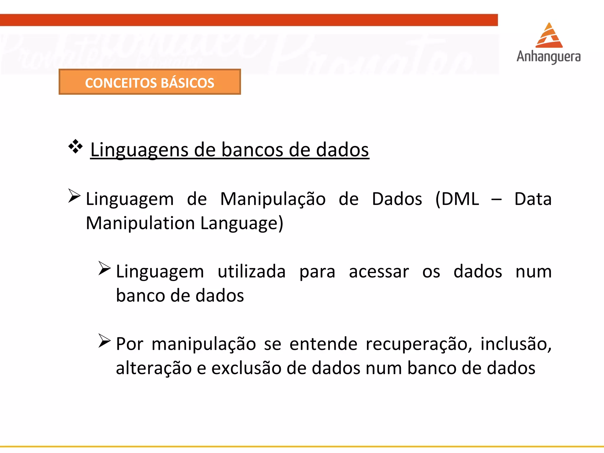CONCEITOS BÁSICOS 
 Linguagens de bancos de dados 
Linguagem de Manipulação de Dados (DML – Data 
Manipulation Language) 
Linguagem utilizada para acessar os dados num 
banco de dados 
Por manipulação se entende recuperação, inclusão, 
alteração e exclusão de dados num banco de dados 
 