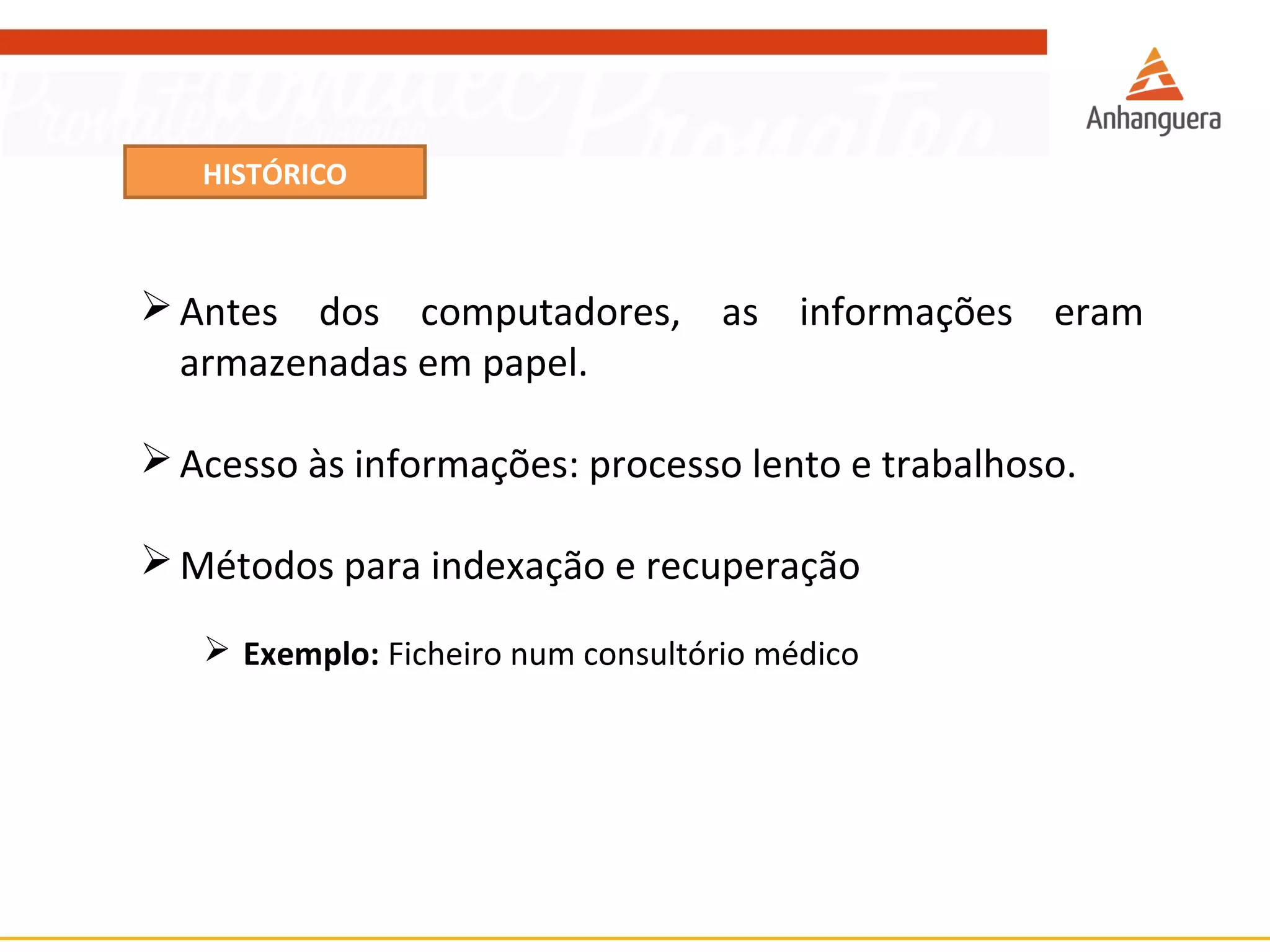 HISTÓRICO 
Antes dos computadores, as informações eram 
armazenadas em papel. 
Acesso às informações: processo lento e trabalhoso. 
Métodos para indexação e recuperação 
 Exemplo: Ficheiro num consultório médico 
 