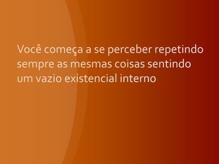 Você começa a se perceber repetindo sempre as mesmas coisas sentindo um vazio existencial interno