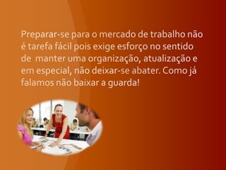 Preparar-se para o mercado de trabalho não é tarefa fácil pois exige esforço no sentido de  manter uma organização, atualização e em especial, não deixar-se abater. Como já falamos não baixar a guarda!