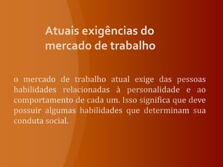 Atuais exigências do mercado de trabalhoo mercado de trabalho atual exige das pessoas habilidades relacionadas à personalidade e ao comportamento de cada um. Isso significa que deve possuir algumas habilidades que determinam sua conduta social. 