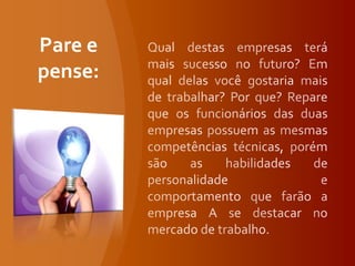 Qual destas empresas terá mais sucesso no futuro? Em qual delas você gostaria mais de trabalhar? Por que? Repare que os funcionários das duas empresas possuem as mesmas competências técnicas, porém são as habilidades de personalidade e comportamento que farão a empresa A se destacar no mercado de trabalho. Pare e pense:
