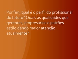Por fim, qual é o perfil do profissional do futuro? Quais as qualidades que gerentes, empresários e patrões estão dando maior atenção atualmente?