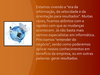Estamos vivendo a "era da informação, da velocidade e da orientação para resultados". Muitas vezes, ficamos atônitos com a rapidez com que as mudanças acontecem. Já não basta mais sermos especialistas em informática. Precisamos "entender do negócio", senão como poderemos aplicar nossos conhecimentos em benefício da empresa, ou em outras palavras: gerar resultados.