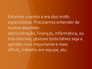 Estamos vivendo a era dos multi-especialistas. Precisamos entender de muitos assuntos: administração, finanças, informática, outros idiomas, pessoas (esta talvez seja a aptidão mais importante e mais difícil), trabalho em equipe, etc. 
