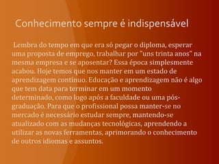 Conhecimento sempre é indispensável Lembra do tempo em que era só pegar o diploma, esperar uma proposta de emprego, trabalhar por "uns trinta anos" na mesma empresa e se aposentar? Essa época simplesmente acabou. Hoje temos que nos manter em um estado de aprendizagem contínuo. Educação e aprendizagem não é algo que tem data para terminar em um momento determinado, como logo após a faculdade ou uma pós-graduação. Para que o profissional possa manter-se no mercado é necessário estudar sempre, mantendo-se atualizado com as mudanças tecnológicas, aprendendo a utilizar as novas ferramentas, aprimorando o conhecimento de outros idiomas e assuntos. 
