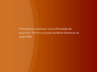 Precisamos conhecer uma infinidade de assuntos, dentro os quais poderia destacar os seguintes: 