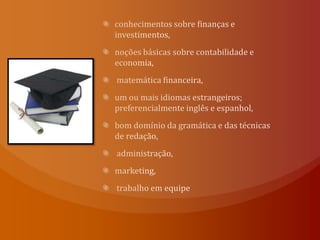 conhecimentos sobre finanças e investimentos, noções básicas sobre contabilidade e economia, matemática financeira, um ou mais idiomas estrangeiros; preferencialmente inglês e espanhol, bom domínio da gramática e das técnicas de redação, administração,marketing, trabalho em equipe
