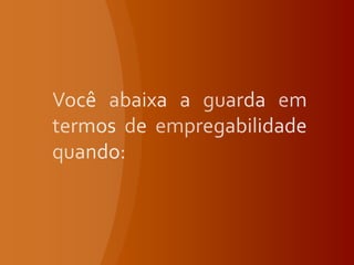 Você abaixa a guarda em termos de empregabilidade quando: