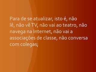Para de se atualizar, isto é, não lê, não vê TV, não vai ao teatro, não navega na Internet, não vai a associações de classe, não conversa com colegas;