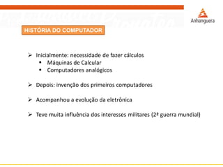 HISTÓRIA DO COMPUTADOR
 Inicialmente: necessidade de fazer cálculos
 Máquinas de Calcular
 Computadores analógicos
 Depois: invenção dos primeiros computadores
 Acompanhou a evolução da eletrônica
 Teve muita influência dos interesses militares (2ª guerra mundial)
 