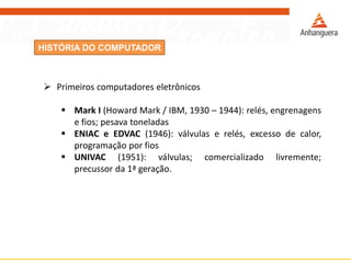 HISTÓRIA DO COMPUTADOR
 Primeiros computadores eletrônicos
 Mark I (Howard Mark / IBM, 1930 – 1944): relés, engrenagens
e fios; pesava toneladas
 ENIAC e EDVAC (1946): válvulas e relés, excesso de calor,
programação por fios
 UNIVAC (1951): válvulas; comercializado livremente;
precussor da 1ª geração.
 