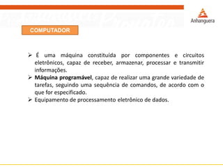 COMPUTADOR
 É uma máquina constituída por componentes e circuitos
eletrônicos, capaz de receber, armazenar, processar e transmitir
informações.
 Máquina programável, capaz de realizar uma grande variedade de
tarefas, seguindo uma sequência de comandos, de acordo com o
que for especificado.
 Equipamento de processamento eletrônico de dados.
 