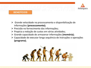 BENEFÍCIOS
 Grande velocidade no processamento e disponibilização de
informações (processamento);
 Precisão no fornecimento das informações;
 Propicia a redução de custos em várias atividades;
 Grande capacidade de armazenar informações (memória);
 Capacidade de executar longa sequência de instruções e operações
(programa).
 