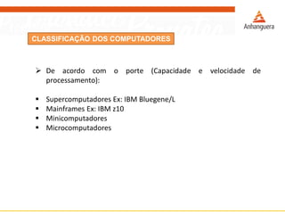 CLASSIFICAÇÃO DOS COMPUTADORES
 De acordo com o porte (Capacidade e velocidade de
processamento):
 Supercomputadores Ex: IBM Bluegene/L
 Mainframes Ex: IBM z10
 Minicomputadores
 Microcomputadores
 