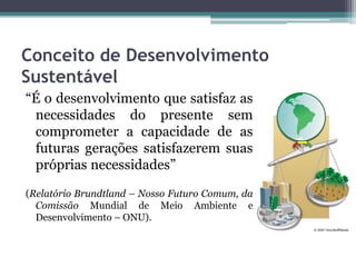 Conceito de Desenvolvimento
Sustentável
“É o desenvolvimento que satisfaz as
necessidades do presente sem
comprometer a capacidade de as
futuras gerações satisfazerem suas
próprias necessidades”
(Relatório Brundtland – Nosso Futuro Comum, da
Comissão Mundial de Meio Ambiente e
Desenvolvimento – ONU).

 