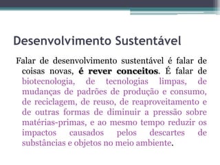 Desenvolvimento Sustentável
Falar de desenvolvimento sustentável é falar de
coisas novas, é rever conceitos. É falar de
biotecnologia, de tecnologias limpas, de
mudanças de padrões de produção e consumo,
de reciclagem, de reuso, de reaproveitamento e
de outras formas de diminuir a pressão sobre
matérias-primas, e ao mesmo tempo reduzir os
impactos
causados
pelos
descartes
de
substâncias e objetos no meio ambiente.

 