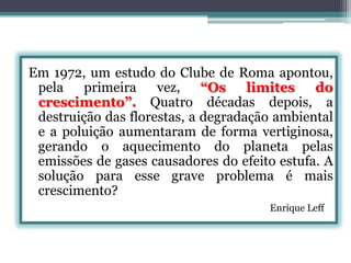 Em 1972, um estudo do Clube de Roma apontou,
pela
primeira
vez,
“Os
limites
do
crescimento”. Quatro décadas depois, a
destruição das florestas, a degradação ambiental
e a poluição aumentaram de forma vertiginosa,
gerando o aquecimento do planeta pelas
emissões de gases causadores do efeito estufa. A
solução para esse grave problema é mais
crescimento?
Enrique Leff

 