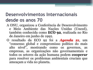 Desenvolvimentos Internacionais
desde os anos 70
A ONU, organizou a Conferência de Desenvolvimento
e Meio Ambiente das Nações Unidas (Unced),
também conhecida como ECO 92, realizada no Rio
de Janeiro em junho de 1992.
O resultado da ECO 92 foi a Agenda 21, um
“consenso global e compromisso político do mais
alto nível”, mostrando como os governos, as
empresas, as organizações não governamentais e
todos os setores da ação humana podem cooperar
para resolver os problemas ambientais cruciais que
ameaçam a vida no planeta.

 