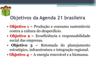 Objetivos da Agenda 21 brasileira
• Objetivo 1 – Produção e consumo sustentáveis
contra a cultura do desperdício.
• Objetivo 2 – Ecoeficiência e responsabilidade
social das empresas.
• Objetivo 3 – Retomada do planejamento
estratégico, infraestrutura e integração regional.
• Objetivo 4 – A energia renovável e a biomassa.

 