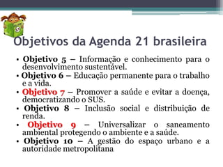 Objetivos da Agenda 21 brasileira
• Objetivo 5 – Informação e conhecimento para o
desenvolvimento sustentável.
• Objetivo 6 – Educação permanente para o trabalho
e a vida.
• Objetivo 7 – Promover a saúde e evitar a doença,
democratizando o SUS.
• Objetivo 8 – Inclusão social e distribuição de
renda.
• Objetivo 9 – Universalizar o saneamento
ambiental protegendo o ambiente e a saúde.
• Objetivo 10 – A gestão do espaço urbano e a
autoridade metropolitana

 