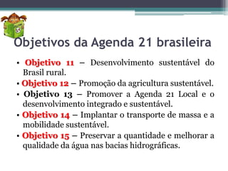 Objetivos da Agenda 21 brasileira
• Objetivo 11 – Desenvolvimento sustentável do
Brasil rural.
• Objetivo 12 – Promoção da agricultura sustentável.
• Objetivo 13 – Promover a Agenda 21 Local e o
desenvolvimento integrado e sustentável.
• Objetivo 14 – Implantar o transporte de massa e a
mobilidade sustentável.
• Objetivo 15 – Preservar a quantidade e melhorar a
qualidade da água nas bacias hidrográficas.

 