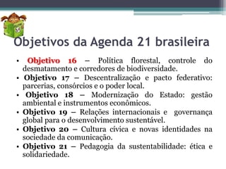 Objetivos da Agenda 21 brasileira
•

•
•

•
•
•

Objetivo 16 – Política florestal, controle do
desmatamento e corredores de biodiversidade.
Objetivo 17 – Descentralização e pacto federativo:
parcerias, consórcios e o poder local.
Objetivo 18 – Modernização do Estado: gestão
ambiental e instrumentos econômicos.
Objetivo 19 – Relações internacionais e governança
global para o desenvolvimento sustentável.
Objetivo 20 – Cultura cívica e novas identidades na
sociedade da comunicação.
Objetivo 21 – Pedagogia da sustentabilidade: ética e
solidariedade.

 