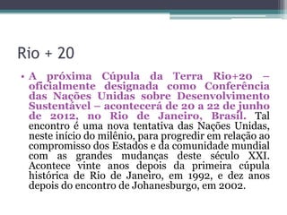 Rio + 20
• A próxima Cúpula da Terra Rio+20 –
oficialmente designada como Conferência
das Nações Unidas sobre Desenvolvimento
Sustentável – acontecerá de 20 a 22 de junho
de 2012, no Rio de Janeiro, Brasil. Tal
encontro é uma nova tentativa das Nações Unidas,
neste início do milênio, para progredir em relação ao
compromisso dos Estados e da comunidade mundial
com as grandes mudanças deste século XXI.
Acontece vinte anos depois da primeira cúpula
histórica de Rio de Janeiro, em 1992, e dez anos
depois do encontro de Johanesburgo, em 2002.

 