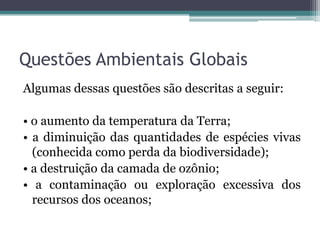 Questões Ambientais Globais
Algumas dessas questões são descritas a seguir:
• o aumento da temperatura da Terra;
• a diminuição das quantidades de espécies vivas
(conhecida como perda da biodiversidade);
• a destruição da camada de ozônio;
• a contaminação ou exploração excessiva dos
recursos dos oceanos;

 