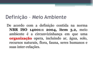 Definição – Meio Ambiente
De acordo com a definição contida na norma
NBR ISO 14001:1 2004, item 3.2, meio
ambiente é a circunvizinhança em que uma
organização opera, incluindo ar, água, solo,
recursos naturais, flora, fauna, seres humanos e
suas inter-relações.

 