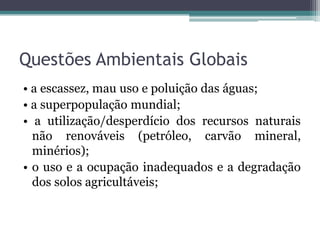 Questões Ambientais Globais
• a escassez, mau uso e poluição das águas;
• a superpopulação mundial;
• a utilização/desperdício dos recursos naturais
não renováveis (petróleo, carvão mineral,
minérios);
• o uso e a ocupação inadequados e a degradação
dos solos agricultáveis;

 